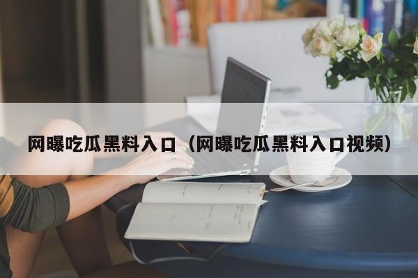 网曝吃瓜黑料入口（网曝吃瓜黑料入口视频）