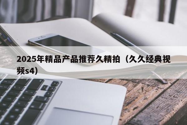 2025年精品产品推荐久精拍（久久经典视频s4）