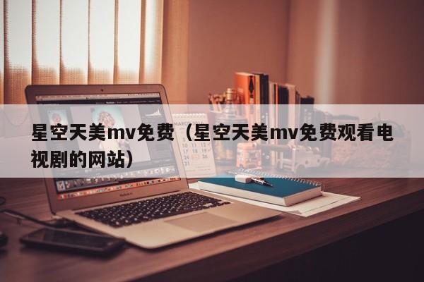 星空天美mv免费（星空天美mv免费观看电视剧的网站）