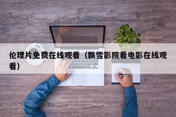 伦理片免费在线观看（飘雪影院看电影在线观看）