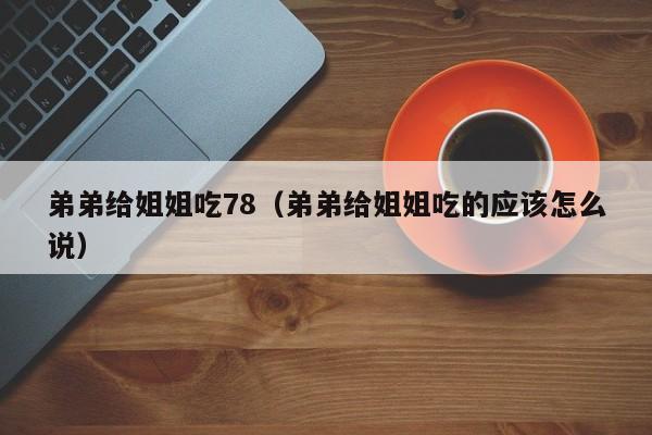弟弟给姐姐吃78（弟弟给姐姐吃的应该怎么说）