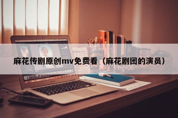 麻花传剧原创mv免费看（麻花剧团的演员）