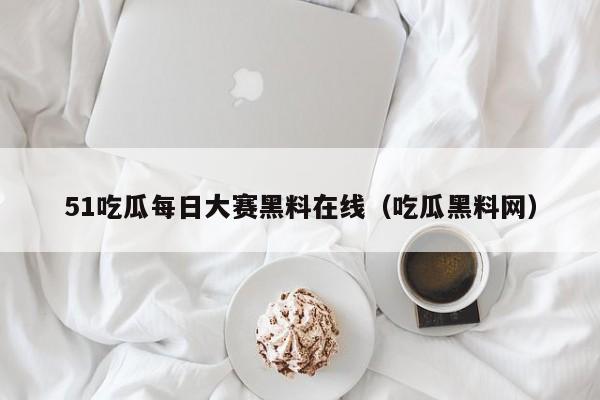 51吃瓜每日大赛黑料在线(吃瓜黑料网)