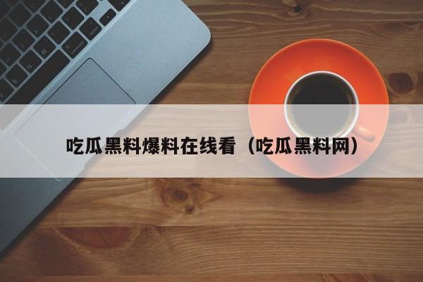 吃瓜黑料爆料在线看（吃瓜黑料网）