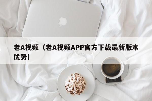 老A视频(老A视频APP官方下载最新版本优势)