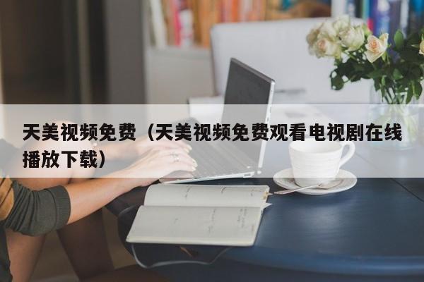天美视频免费(天美视频免费观看电视剧在线播放下载)