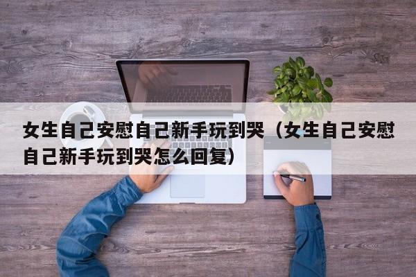 女生自己安慰自己新手玩到哭(女生自己安慰自己新手玩到哭怎么回复)