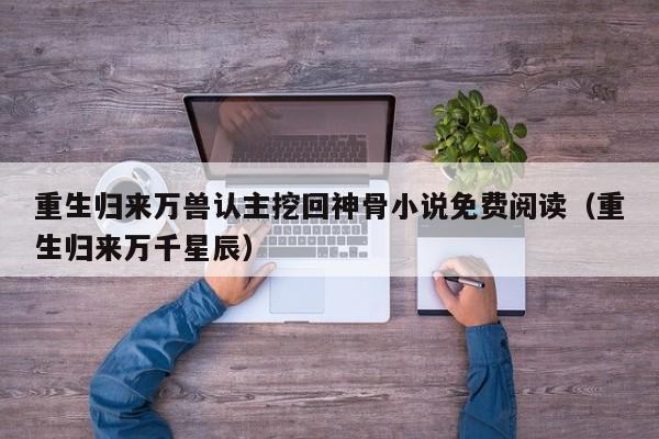 重生归来万兽认主挖回神骨小说免费阅读(重生归来万千星辰)