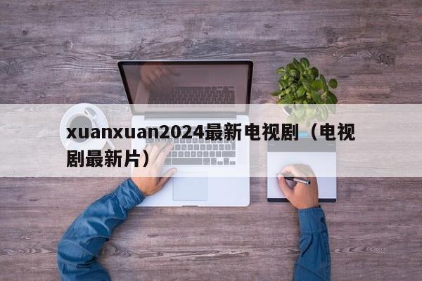 xuanxuan2024最新电视剧(电视剧最新片)