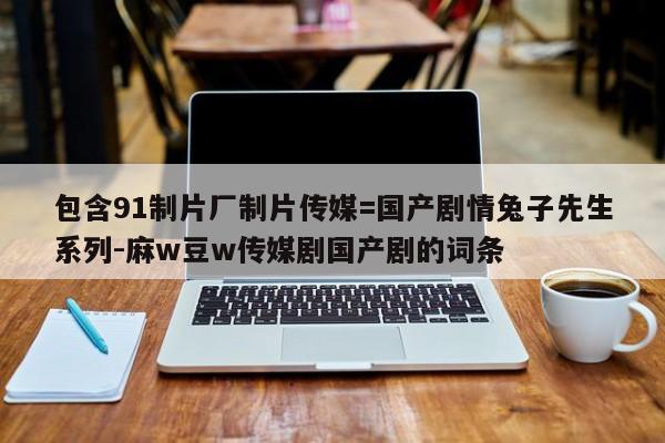 包含91制片厂制片传媒=国产剧情兔子先生系列-麻w豆w传媒剧国产剧的词条