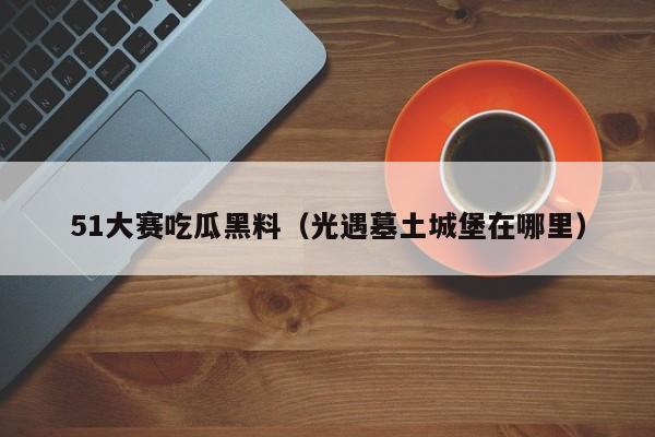 51大赛吃瓜黑料(光遇墓土城堡在哪里)