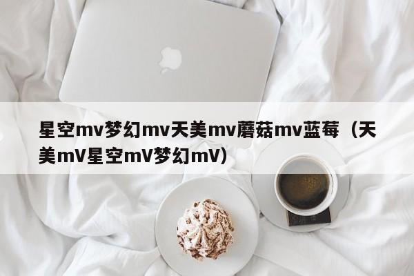 星空mv梦幻mv天美mv蘑菇mv蓝莓(天美mV星空mV梦幻mV)