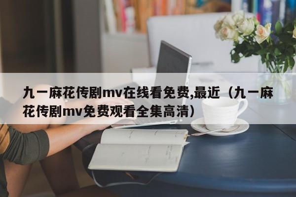 九一麻花传剧mv在线看免费,最近(九一麻花传剧mv免费观看全集高清)