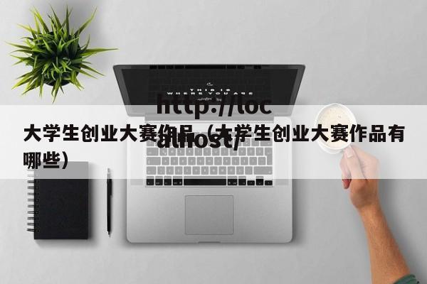 大学生创业大赛作品（大学生创业大赛作品有哪些）
